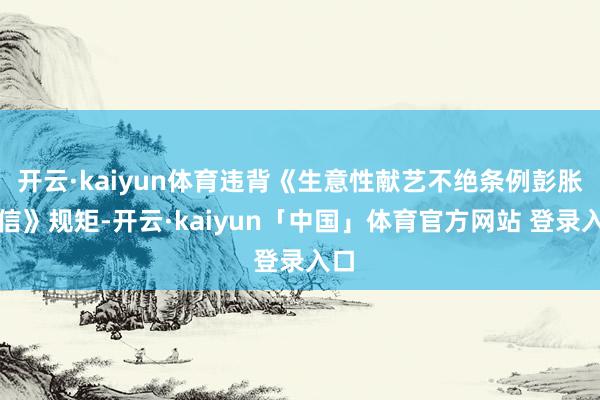 开云·kaiyun体育违背《生意性献艺不绝条例彭胀笃信》规矩-开云·kaiyun「中国」体育官方网站 登录入口