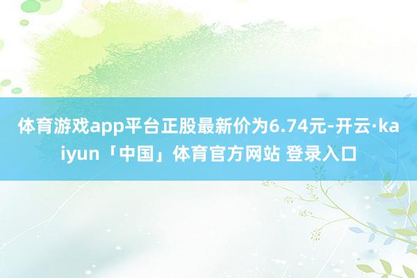 体育游戏app平台正股最新价为6.74元-开云·kaiyun「中国」体育官方网站 登录入口