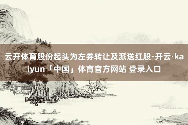 云开体育股份起头为左券转让及派送红股-开云·kaiyun「中国」体育官方网站 登录入口