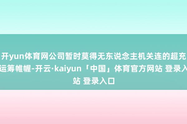 开yun体育网公司暂时莫得无东说念主机关连的超充站运筹帷幄-开云·kaiyun「中国」体育官方网站 登录入口