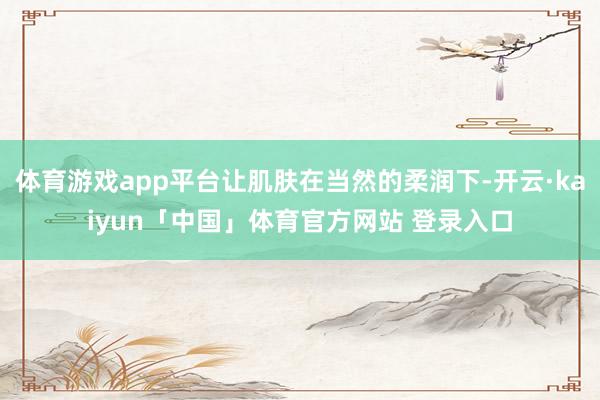 体育游戏app平台让肌肤在当然的柔润下-开云·kaiyun「中国」体育官方网站 登录入口