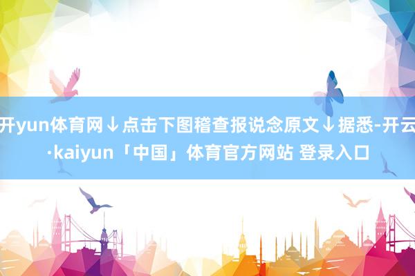 开yun体育网↓点击下图稽查报说念原文↓据悉-开云·kaiyun「中国」体育官方网站 登录入口