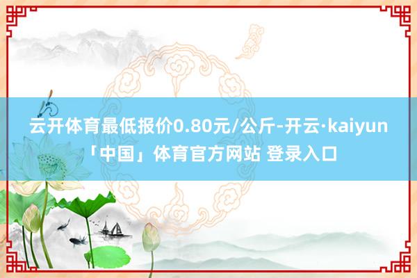 云开体育最低报价0.80元/公斤-开云·kaiyun「中国」体育官方网站 登录入口