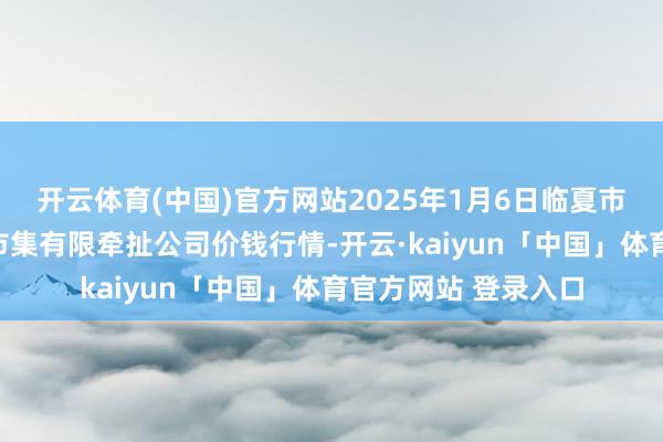 开云体育(中国)官方网站2025年1月6日临夏市富临农副家具批发市集有限牵扯公司价钱行情-开云·kaiyun「中国」体育官方网站 登录入口