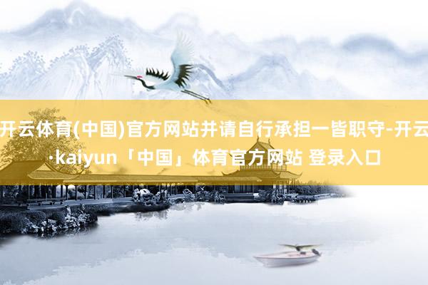 开云体育(中国)官方网站并请自行承担一皆职守-开云·kaiyun「中国」体育官方网站 登录入口