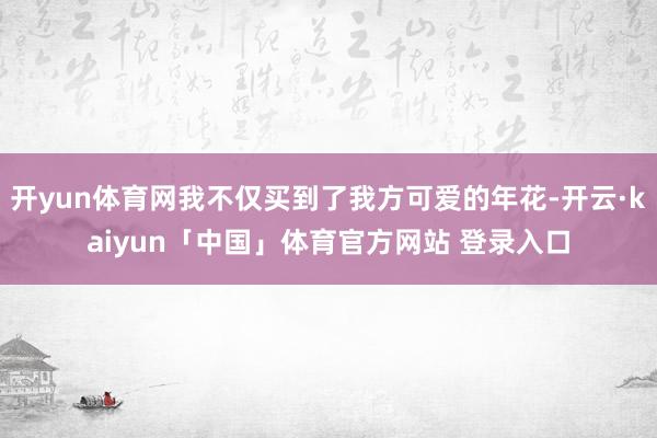 开yun体育网我不仅买到了我方可爱的年花-开云·kaiyun「中国」体育官方网站 登录入口