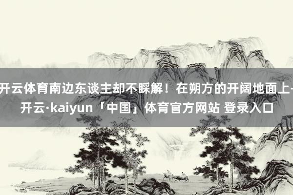 开云体育南边东谈主却不睬解！在朔方的开阔地面上-开云·kaiyun「中国」体育官方网站 登录入口