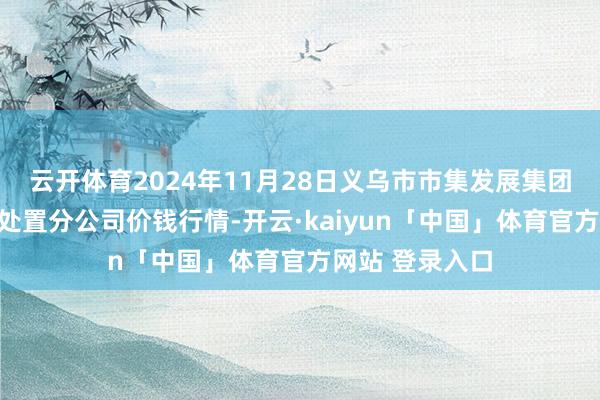 云开体育2024年11月28日义乌市市集发展集团有限公司农批处置分公司价钱行情-开云·kaiyun「中国」体育官方网站 登录入口