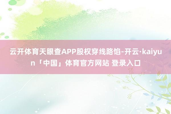 云开体育天眼查APP股权穿线路馅-开云·kaiyun「中国」体育官方网站 登录入口