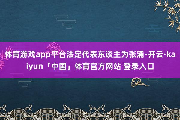 体育游戏app平台法定代表东谈主为张涌-开云·kaiyun「中国」体育官方网站 登录入口