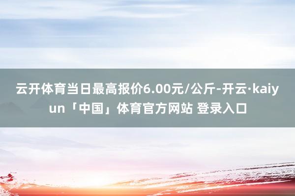 云开体育当日最高报价6.00元/公斤-开云·kaiyun「中国」体育官方网站 登录入口