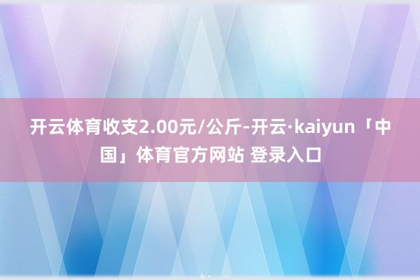 开云体育收支2.00元/公斤-开云·kaiyun「中国」体育官方网站 登录入口