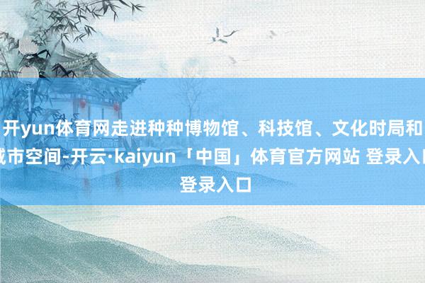 开yun体育网走进种种博物馆、科技馆、文化时局和城市空间-开云·kaiyun「中国」体育官方网站 登录入口
