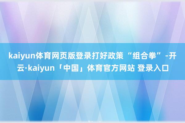 kaiyun体育网页版登录打好政策 “组合拳” -开云·kaiyun「中国」体育官方网站 登录入口