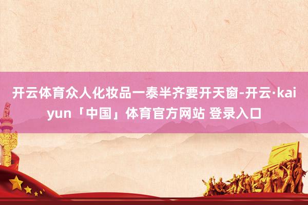 开云体育众人化妆品一泰半齐要开天窗-开云·kaiyun「中国」体育官方网站 登录入口