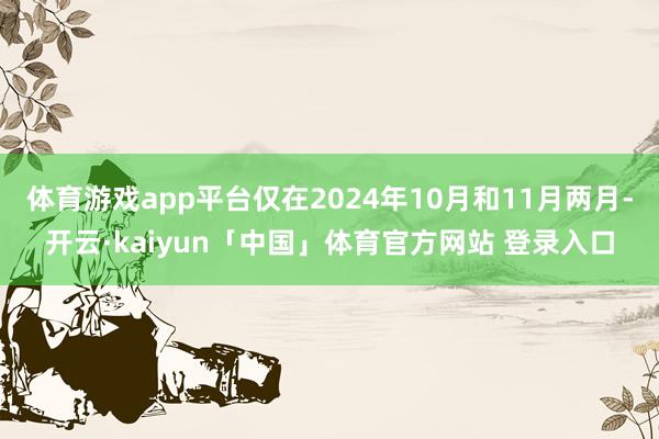 体育游戏app平台仅在2024年10月和11月两月-开云·kaiyun「中国」体育官方网站 登录入口