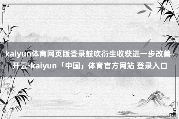 kaiyun体育网页版登录鼓吹衍生收获进一步改善-开云·kaiyun「中国」体育官方网站 登录入口