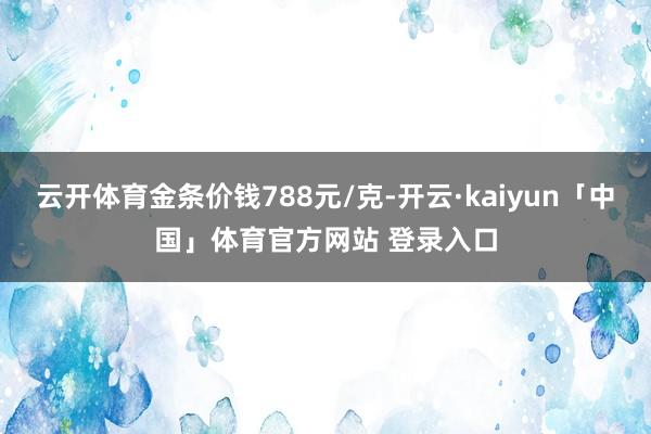 云开体育金条价钱788元/克-开云·kaiyun「中国」体育官方网站 登录入口