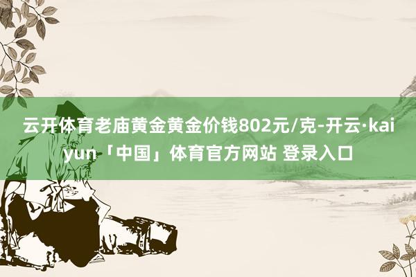 云开体育老庙黄金黄金价钱802元/克-开云·kaiyun「中国」体育官方网站 登录入口