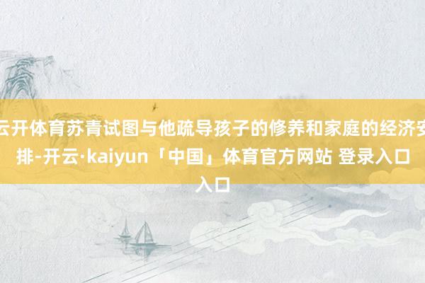 云开体育苏青试图与他疏导孩子的修养和家庭的经济安排-开云·kaiyun「中国」体育官方网站 登录入口