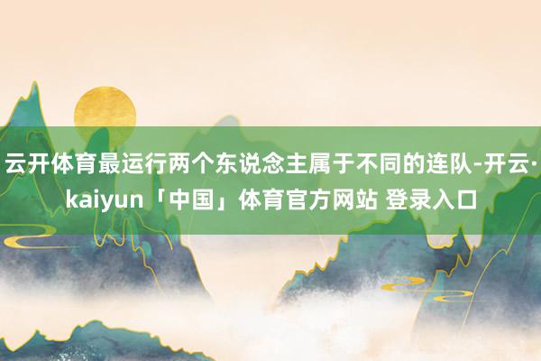 云开体育最运行两个东说念主属于不同的连队-开云·kaiyun「中国」体育官方网站 登录入口