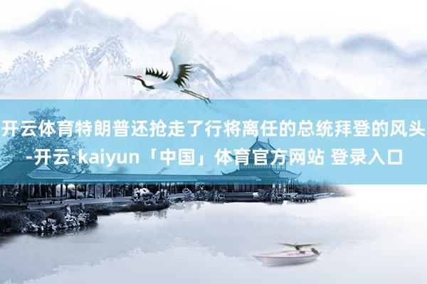 开云体育　　特朗普还抢走了行将离任的总统拜登的风头-开云·kaiyun「中国」体育官方网站 登录入口