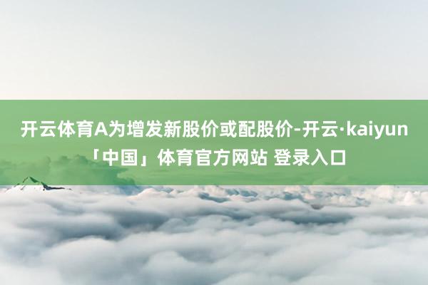 开云体育A为增发新股价或配股价-开云·kaiyun「中国」体育官方网站 登录入口