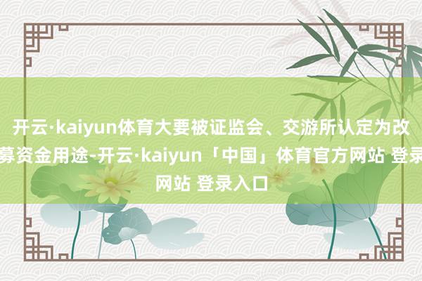 开云·kaiyun体育大要被证监会、交游所认定为改造召募资金用途-开云·kaiyun「中国」体育官方网站 登录入口