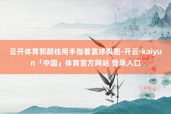 云开体育郭颜桂用手指着寰球舆图-开云·kaiyun「中国」体育官方网站 登录入口