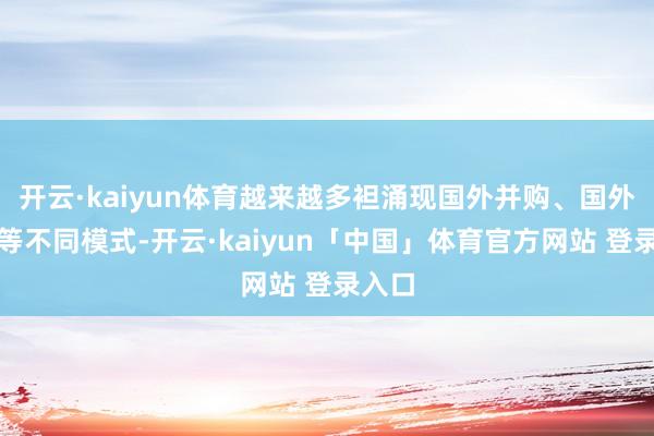 开云·kaiyun体育越来越多袒涌现国外并购、国外投资等不同模式-开云·kaiyun「中国」体育官方网站 登录入口