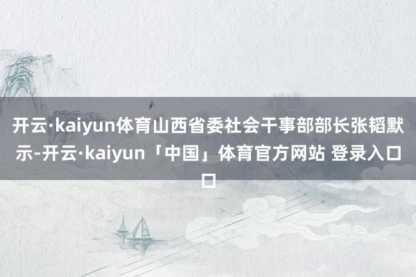 开云·kaiyun体育山西省委社会干事部部长张韬默示-开云·kaiyun「中国」体育官方网站 登录入口