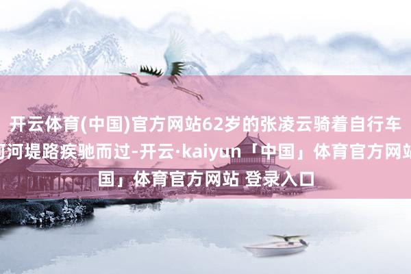 开云体育(中国)官方网站62岁的张凌云骑着自行车沿着跃马河河堤路疾驰而过-开云·kaiyun「中国」体育官方网站 登录入口