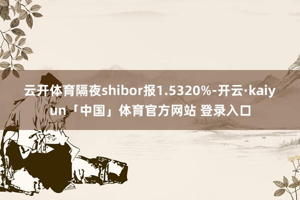 云开体育隔夜shibor报1.5320%-开云·kaiyun「中国」体育官方网站 登录入口