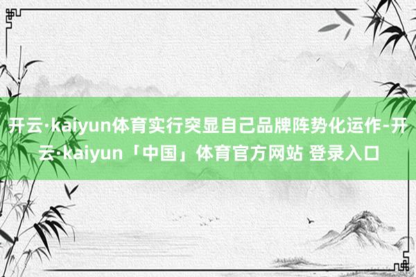 开云·kaiyun体育实行突显自己品牌阵势化运作-开云·kaiyun「中国」体育官方网站 登录入口