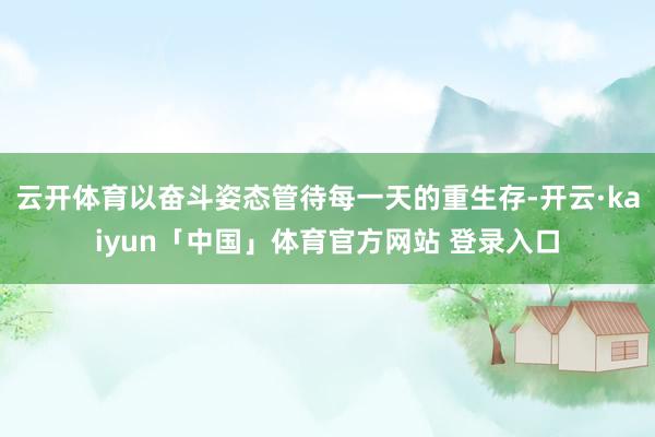云开体育以奋斗姿态管待每一天的重生存-开云·kaiyun「中国」体育官方网站 登录入口