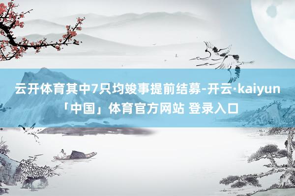 云开体育其中7只均竣事提前结募-开云·kaiyun「中国」体育官方网站 登录入口