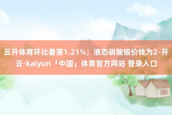 云开体育环比着落1.21%；液态硝酸铵价钱为2-开云·kaiyun「中国」体育官方网站 登录入口