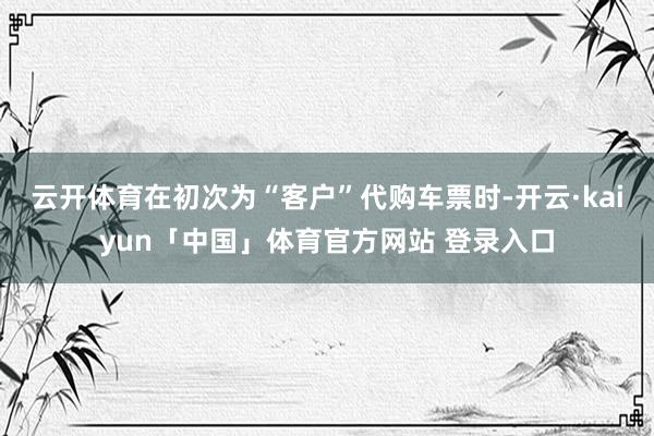 云开体育在初次为“客户”代购车票时-开云·kaiyun「中国」体育官方网站 登录入口