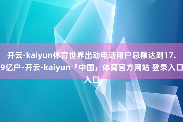 开云·kaiyun体育世界出动电话用户总额达到17.9亿户-开云·kaiyun「中国」体育官方网站 登录入口