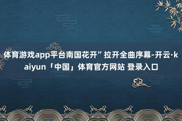体育游戏app平台南国花开”拉开全曲序幕-开云·kaiyun「中国」体育官方网站 登录入口