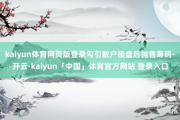 kaiyun体育网页版登录勾引散户接盘后抛售筹码-开云·kaiyun「中国」体育官方网站 登录入口