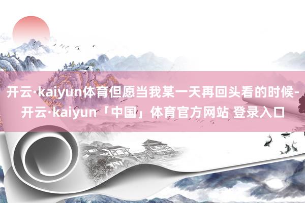 开云·kaiyun体育但愿当我某一天再回头看的时候-开云·kaiyun「中国」体育官方网站 登录入口