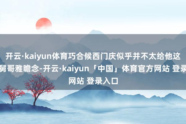 开云·kaiyun体育巧合候西门庆似乎并不太给他这位大舅哥雅瞻念-开云·kaiyun「中国」体育官方网站 登录入口