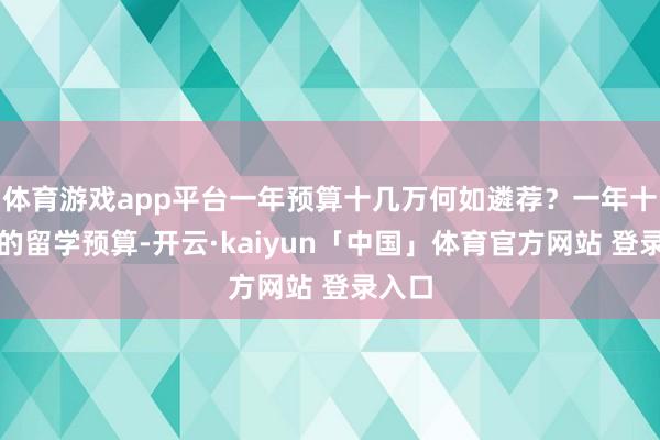 体育游戏app平台一年预算十几万何如遴荐？一年十几万的留学预算-开云·kaiyun「中国」体育官方网站 登录入口