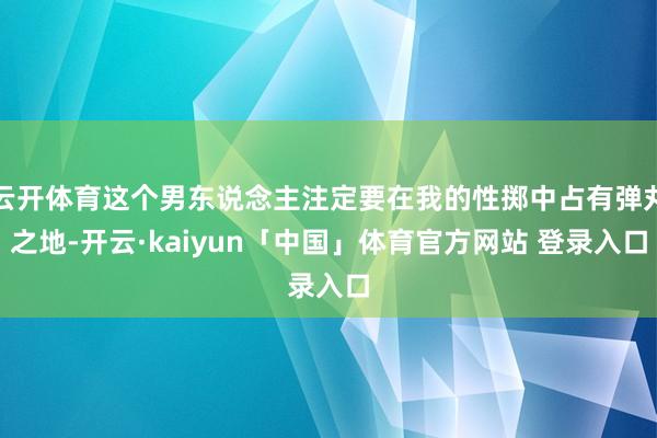云开体育这个男东说念主注定要在我的性掷中占有弹丸之地-开云·kaiyun「中国」体育官方网站 登录入口