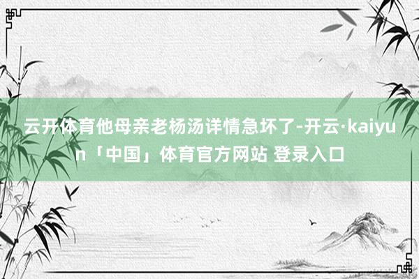 云开体育他母亲老杨汤详情急坏了-开云·kaiyun「中国」体育官方网站 登录入口