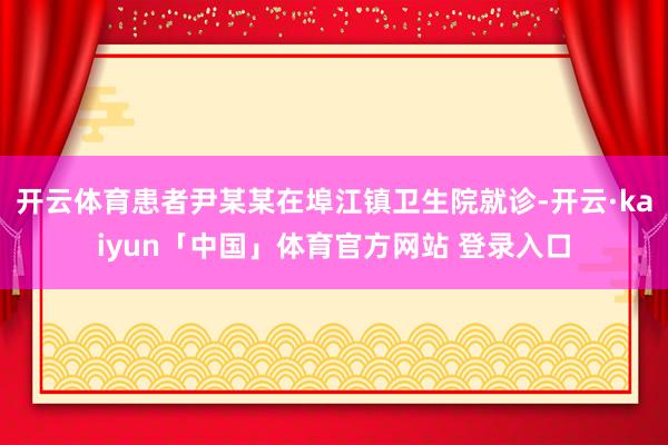 开云体育患者尹某某在埠江镇卫生院就诊-开云·kaiyun「中国」体育官方网站 登录入口