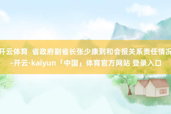 开云体育  省政府副省长张少康到和会报关系责任情况-开云·kaiyun「中国」体育官方网站 登录入口