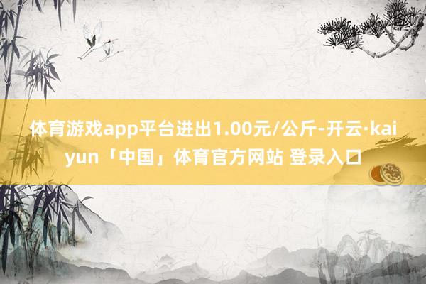 体育游戏app平台进出1.00元/公斤-开云·kaiyun「中国」体育官方网站 登录入口
