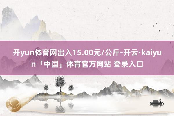 开yun体育网出入15.00元/公斤-开云·kaiyun「中国」体育官方网站 登录入口